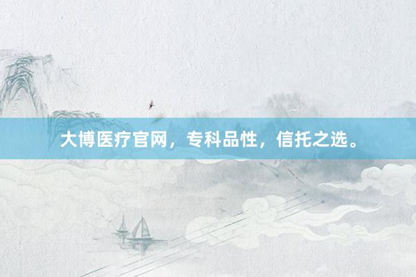大博医疗官网，专科品性，信托之选。