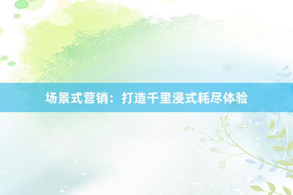 场景式营销：打造千里浸式耗尽体验